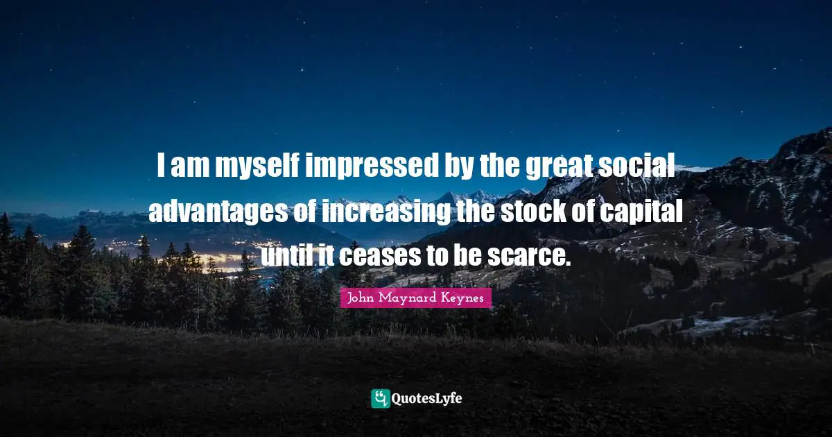 I am myself impressed by the great social advantages of increasing the stock of capital until it ceases to be scarce.