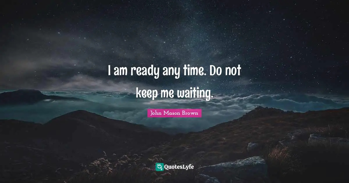 I am ready any time. Do not keep me waiting.