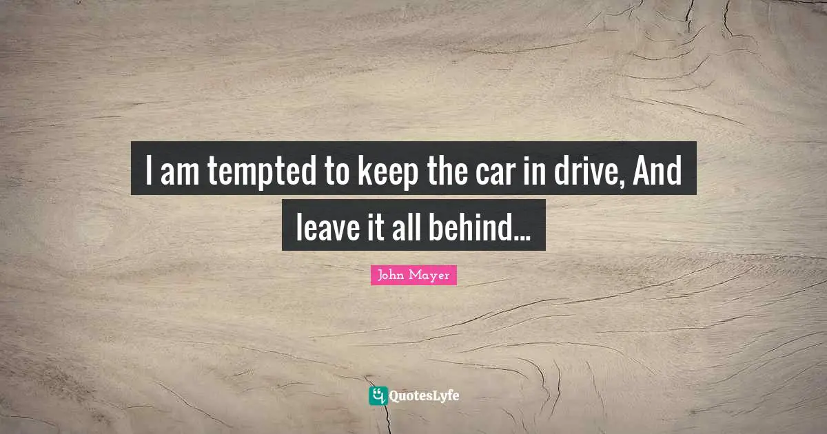 I am tempted to keep the car in drive, And leave it all behind...