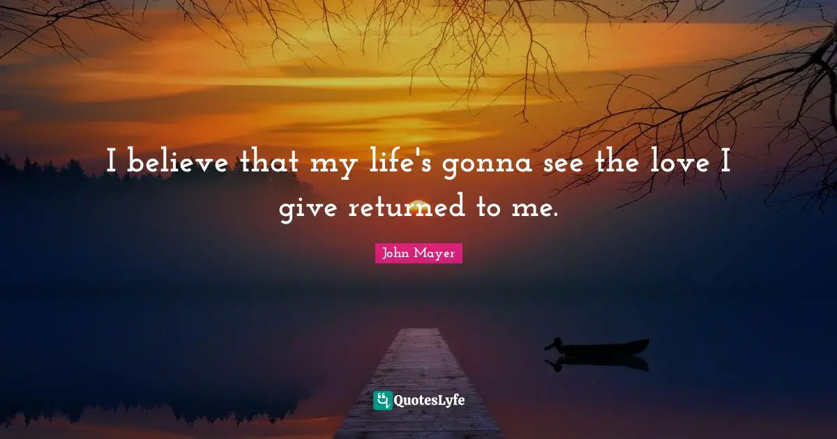 I believe that my life's gonna see the love I give returned to me.