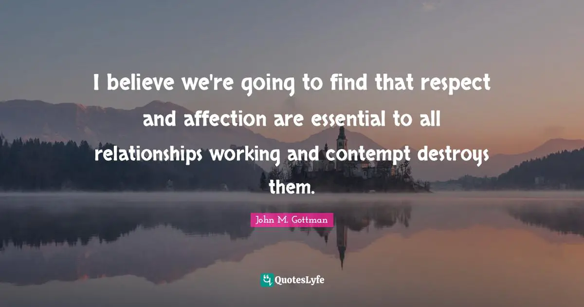 I believe we're going to find that respect and affection are essential to all relationships working and contempt destroys them.