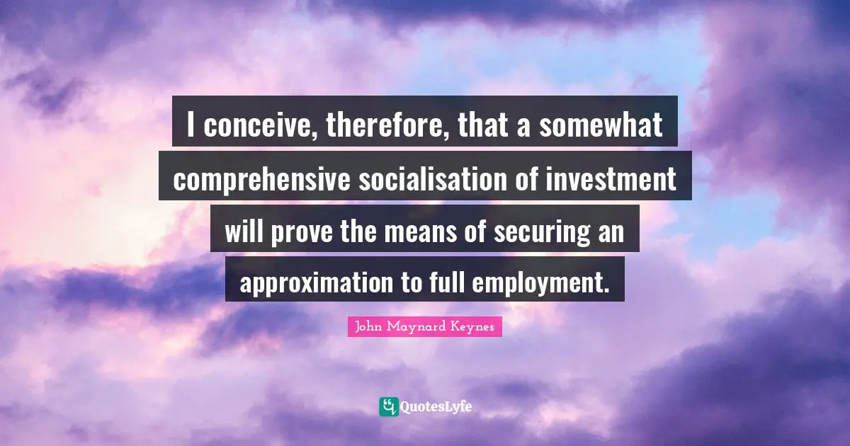 I conceive, therefore, that a somewhat comprehensive socialisation of investment will prove the means of securing an approximation to full employment.