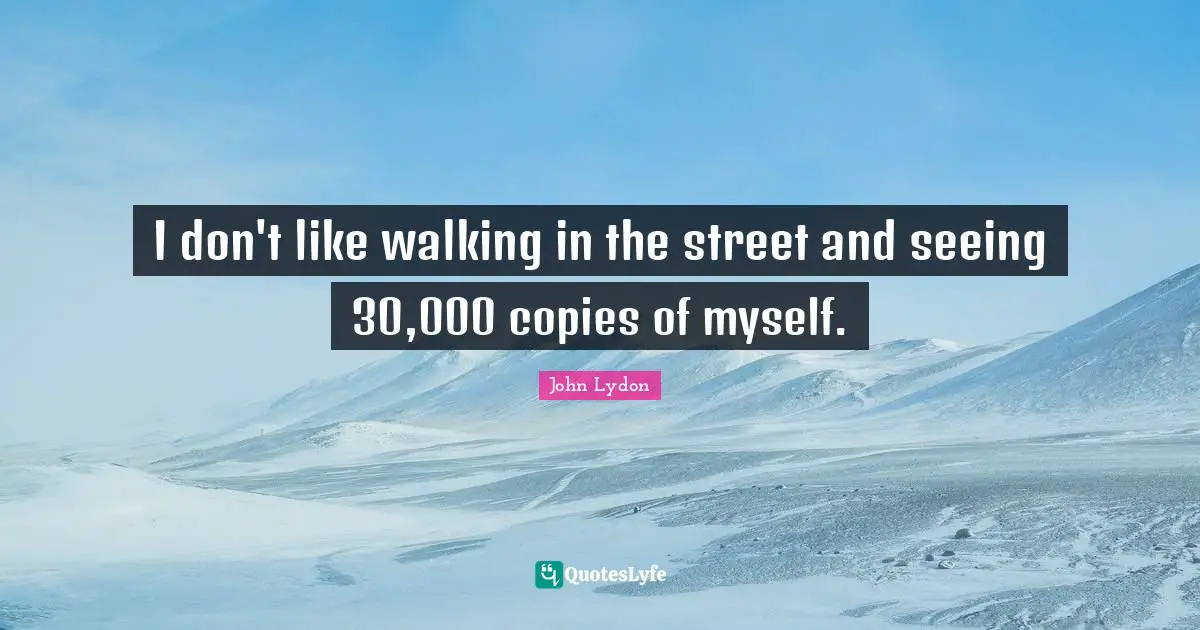 I don't like walking in the street and seeing 30,000 copies of myself.
