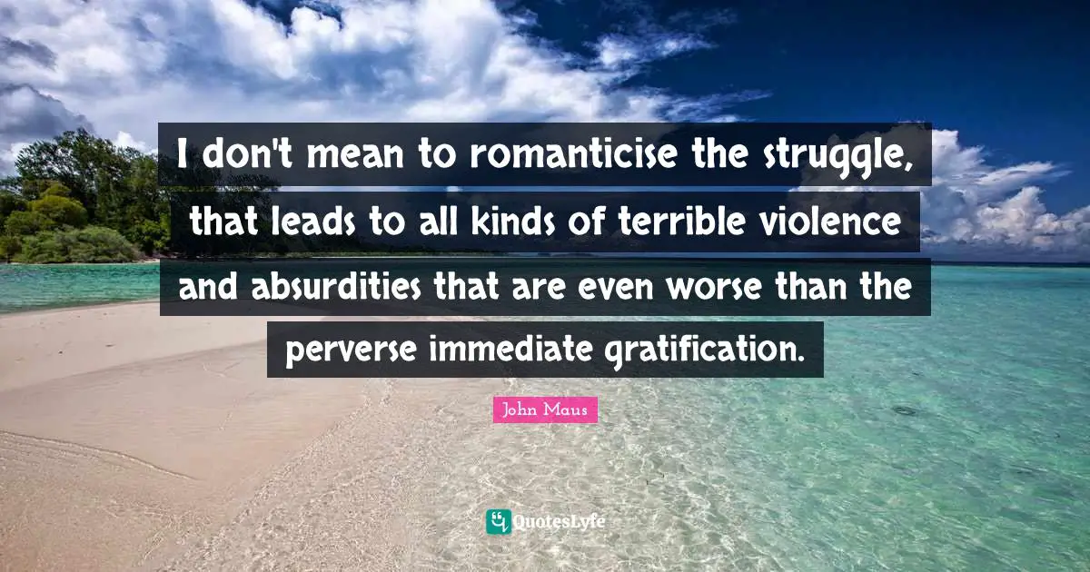 I don't mean to romanticise the struggle, that leads to all kinds of terrible violence and absurdities that are even worse than the perverse immediate gratification.