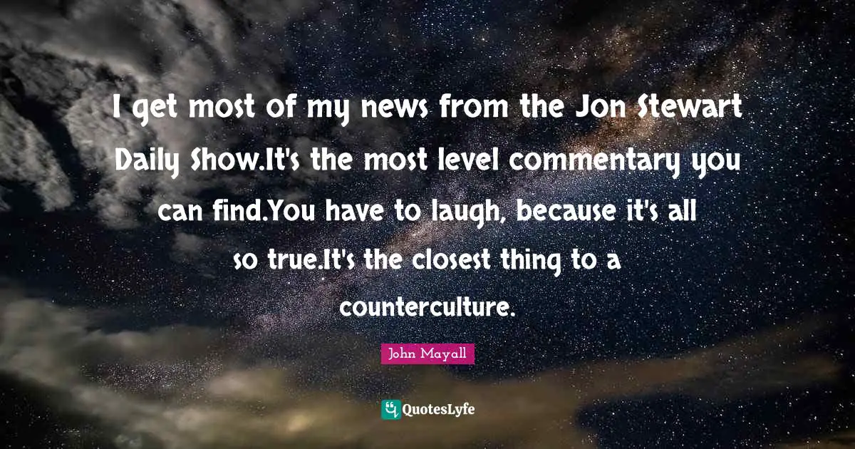 I get most of my news from the Jon Stewart Daily Show.It's the most level commentary you can find.You have to laugh, because it's all so true.It's the closest thing to a counterculture.