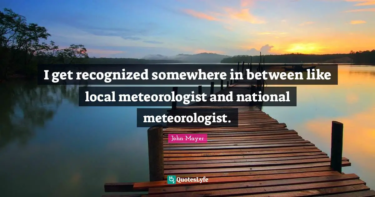 I get recognized somewhere in between like local meteorologist and national meteorologist.