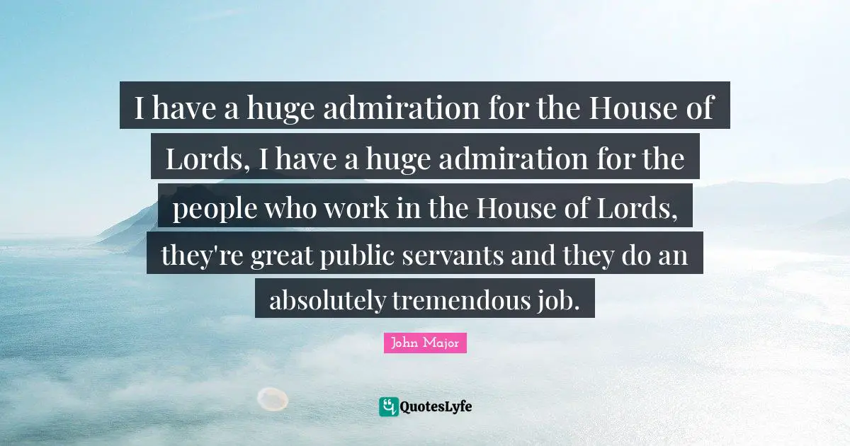 Admiration Quotes: "I have a huge admiration for the House of Lords, I have a huge admiration for the people who work in the House of Lords, they're great public servants and they do an absolutely tremendous job."