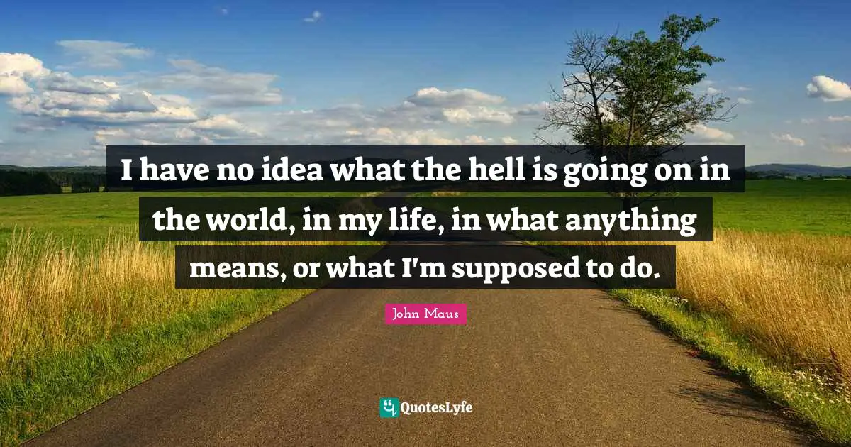 I have no idea what the hell is going on in the world, in my life, in what anything means, or what I'm supposed to do.