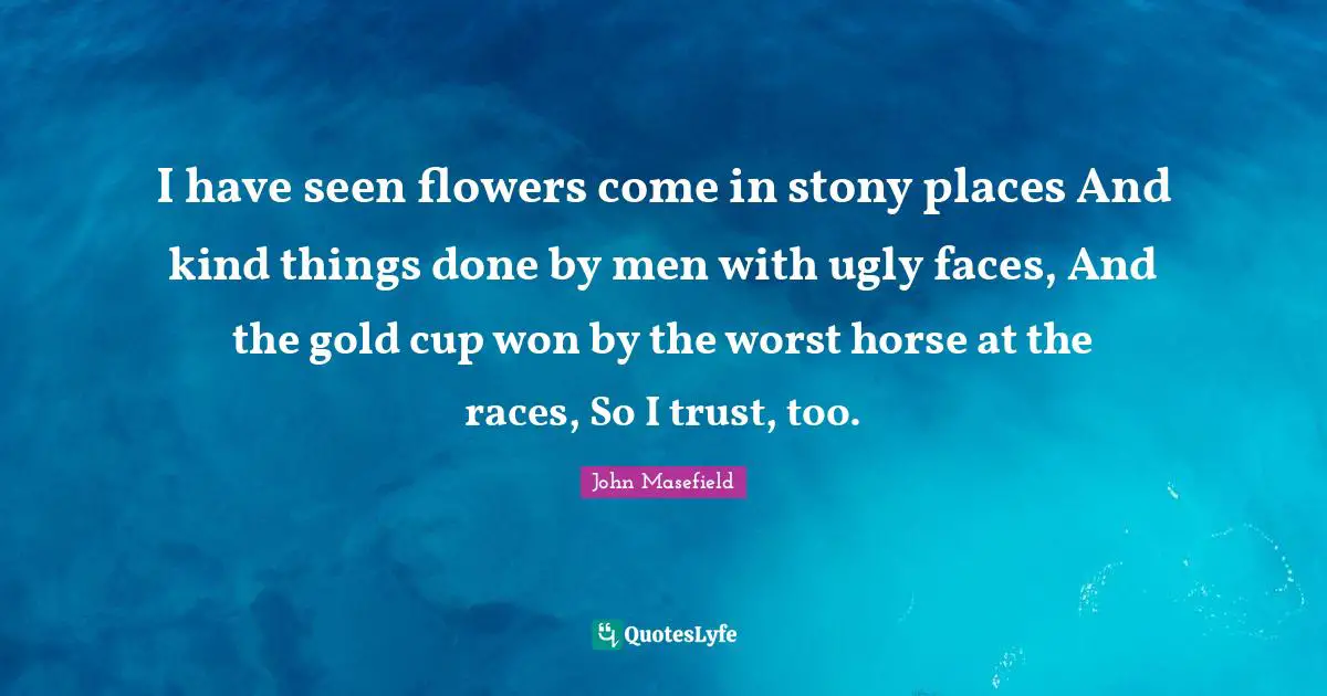 I have seen flowers come in stony places And kind things done by men with ugly faces, And the gold cup won by the worst horse at the races, So I trust, too.
