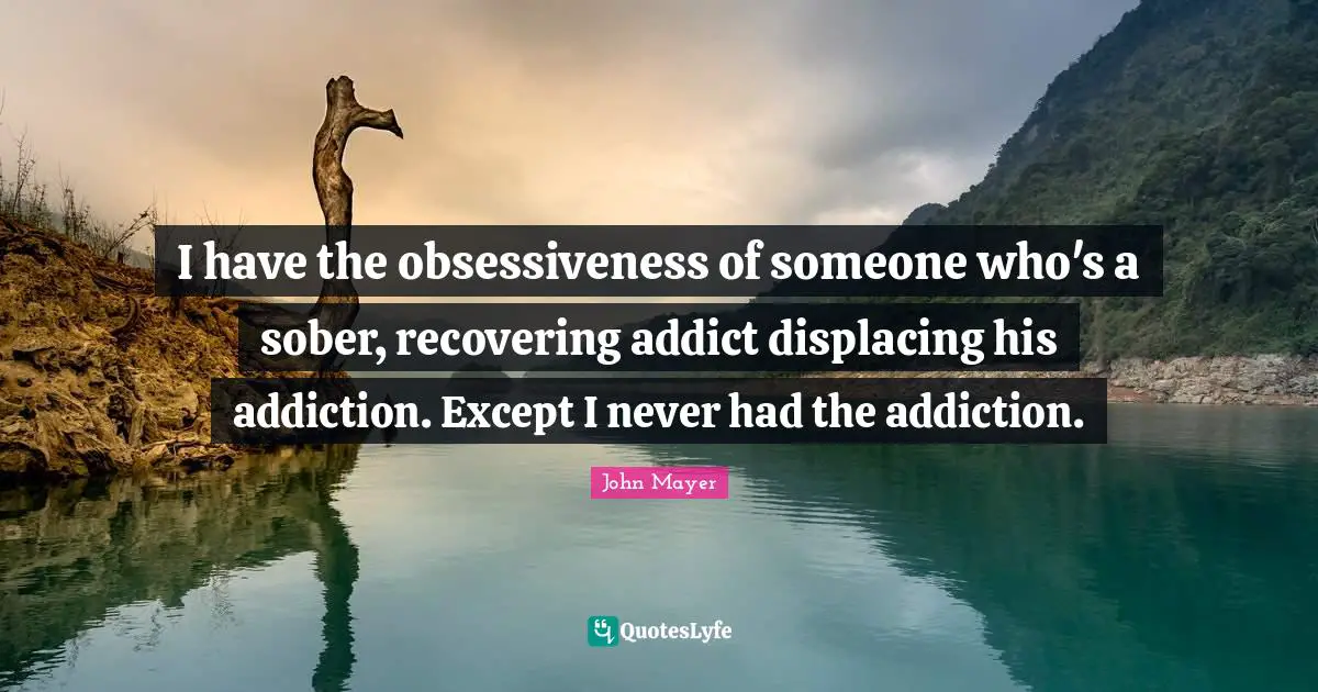 I have the obsessiveness of someone who's a sober, recovering addict displacing his addiction. Except I never had the addiction.