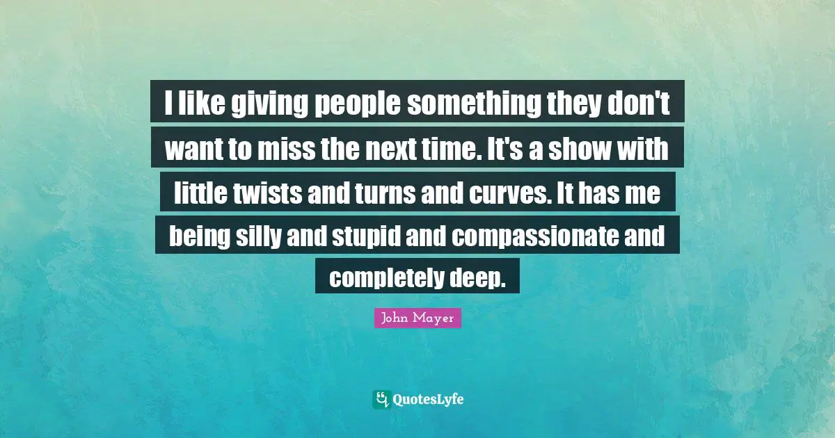 I like giving people something they don't want to miss the next time. It's a show with little twists and turns and curves. It has me being silly and stupid and compassionate and completely deep.