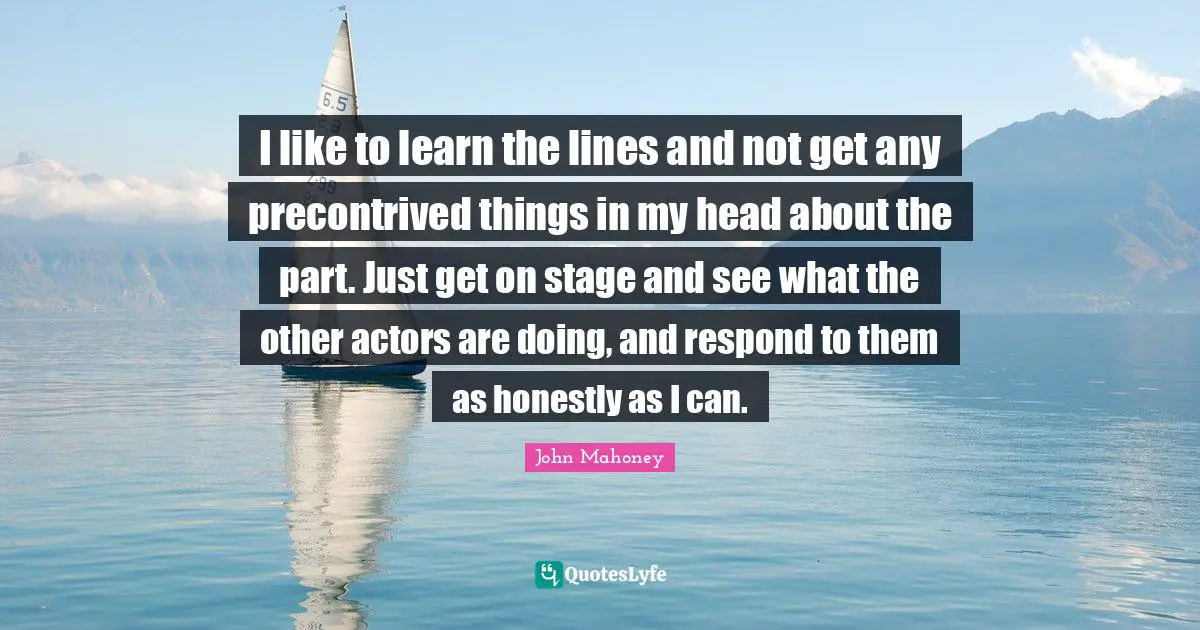 I like to learn the lines and not get any precontrived things in my head about the part. Just get on stage and see what the other actors are doing, and respond to them as honestly as I can.