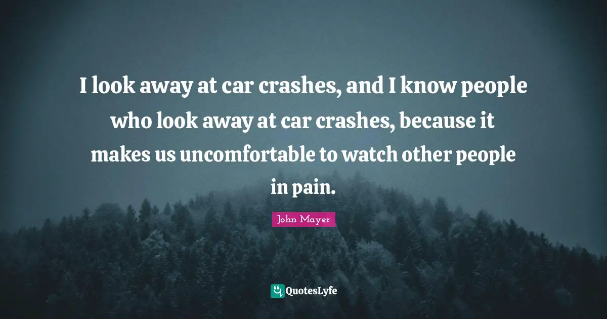 I look away at car crashes, and I know people who look away at car crashes, because it makes us uncomfortable to watch other people in pain.