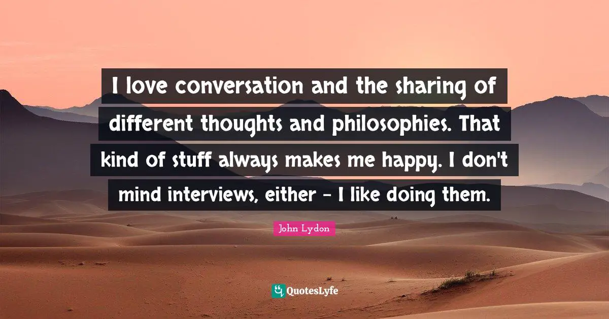 I love conversation and the sharing of different thoughts and philosophies. That kind of stuff always makes me happy. I don't mind interviews, either - I like doing them.