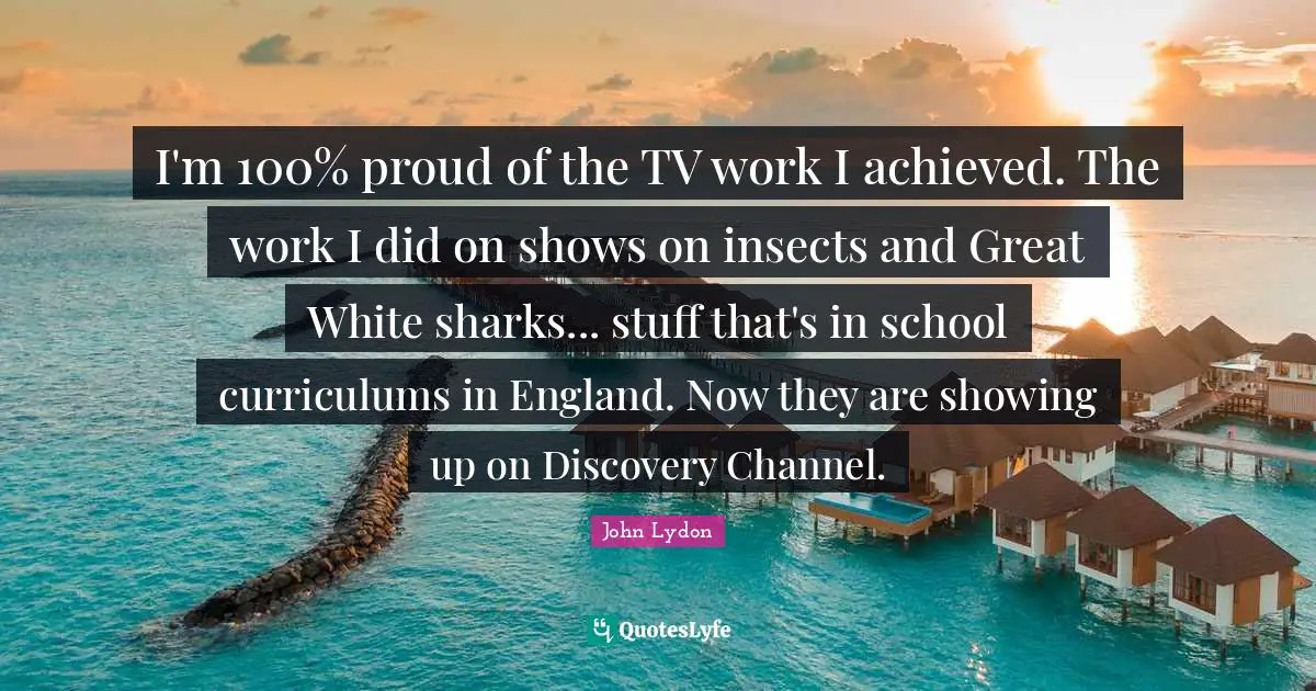 I'm 100% proud of the TV work I achieved. The work I did on shows on insects and Great White sharks... stuff that's in school curriculums in England. Now they are showing up on Discovery Channel.