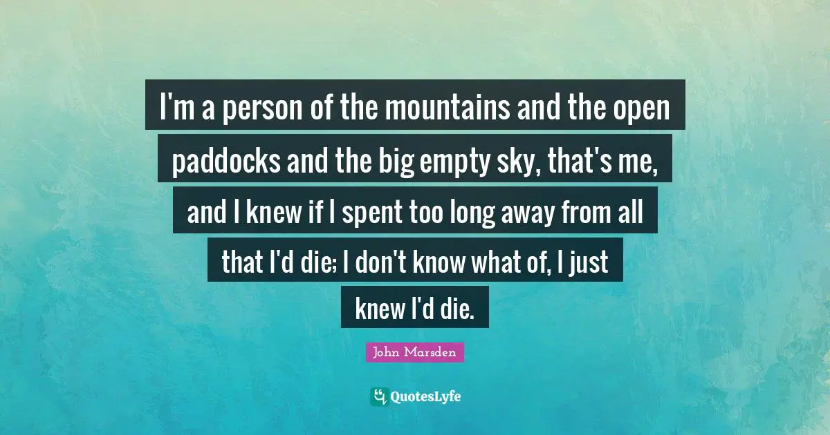 Climbing Quotes: "I'm a person of the mountains and the open paddocks and the big empty sky, that's me, and I knew if I spent too long away from all that I'd die; I don't know what of, I just knew I'd die."