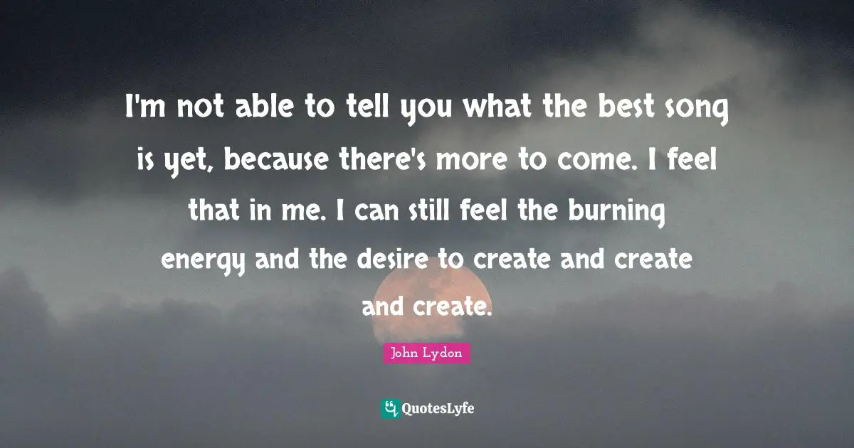 I'm not able to tell you what the best song is yet, because there's more to come. I feel that in me. I can still feel the burning energy and the desire to create and create and create.