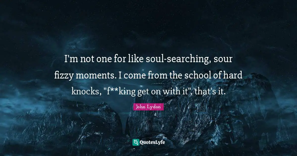 I'm not one for like soul-searching, sour fizzy moments. I come from the school of hard knocks, "f**king get on with it", that's it.