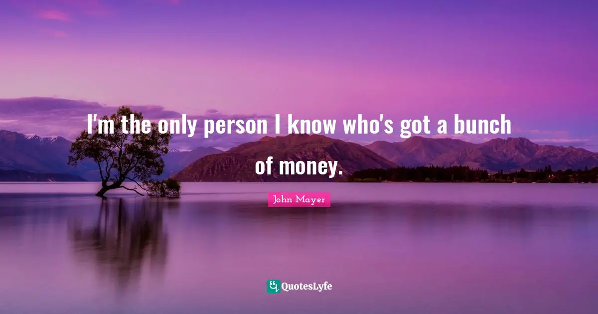 I'm the only person I know who's got a bunch of money.