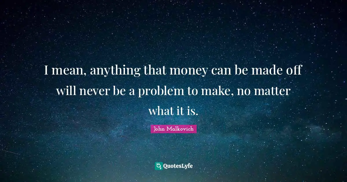 I mean, anything that money can be made off will never be a problem to make, no matter what it is.
