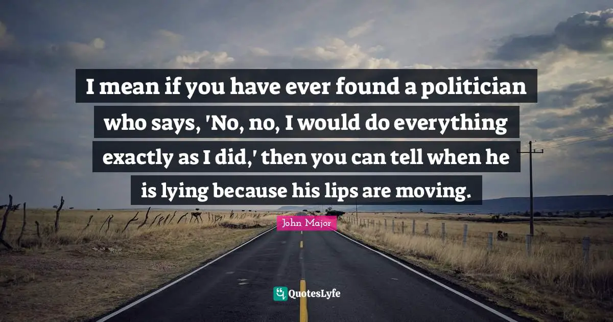 I mean if you have ever found a politician who says, 'No, no, I would do everything exactly as I did,' then you can tell when he is lying because his lips are moving.