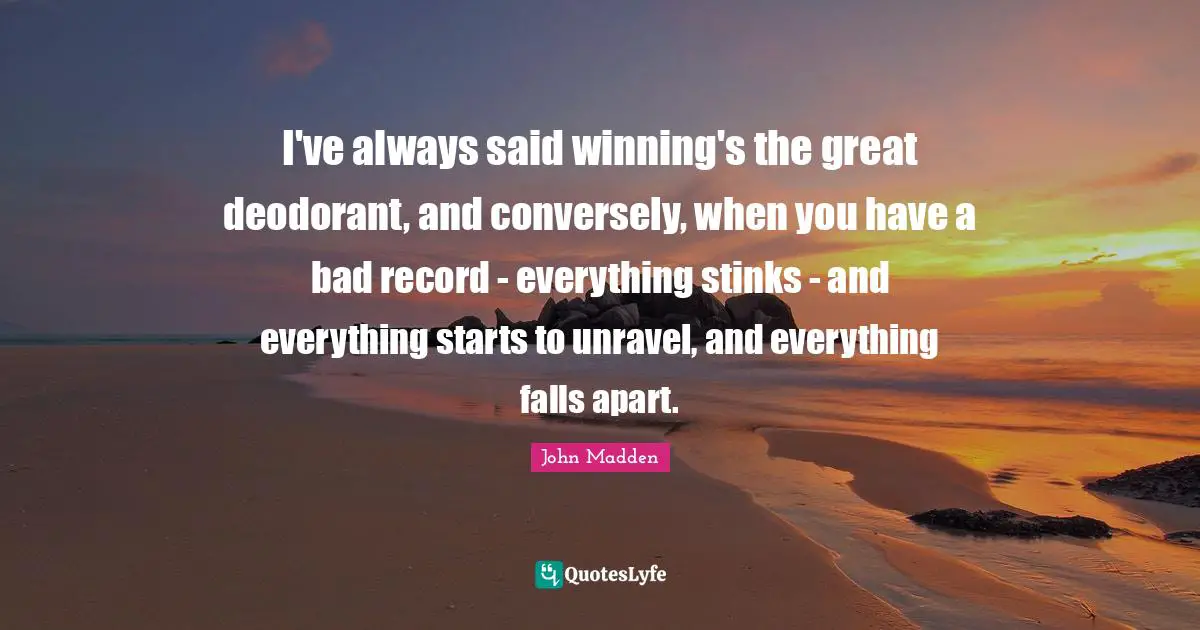 John Madden Quotes: "I've always said winning's the great deodorant, and conversely, when you have a bad record - everything stinks - and everything starts to unravel, and everything falls apart."