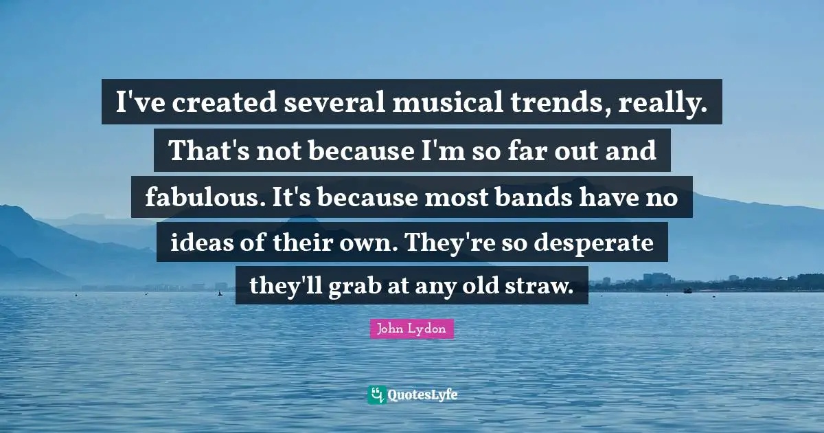 I've created several musical trends, really. That's not because I'm so far out and fabulous. It's because most bands have no ideas of their own. They're so desperate they'll grab at any old straw.