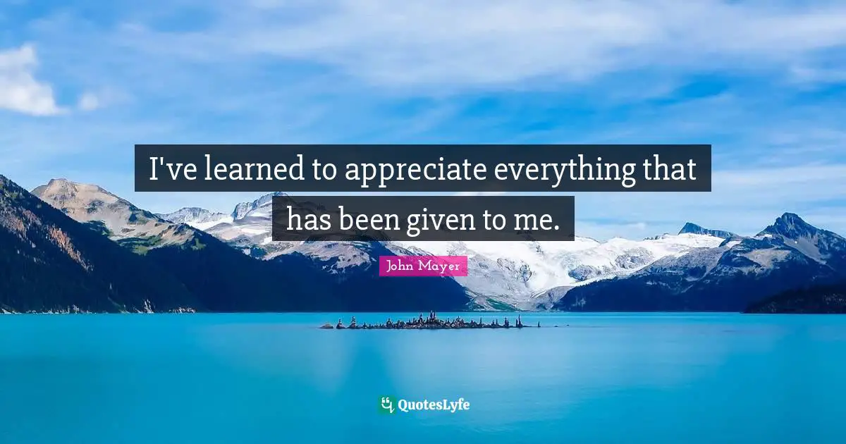 I've learned to appreciate everything that has been given to me.