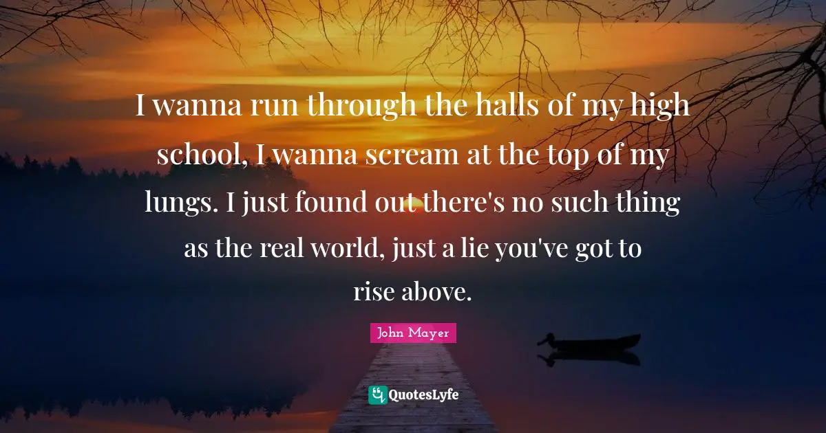 I wanna run through the halls of my high school, I wanna scream at the top of my lungs. I just found out there's no such thing as the real world, just a lie you've got to rise above.