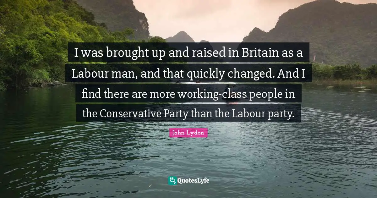 I was brought up and raised in Britain as a Labour man, and that quickly changed. And I find there are more working-class people in the Conservative Party than the Labour party.