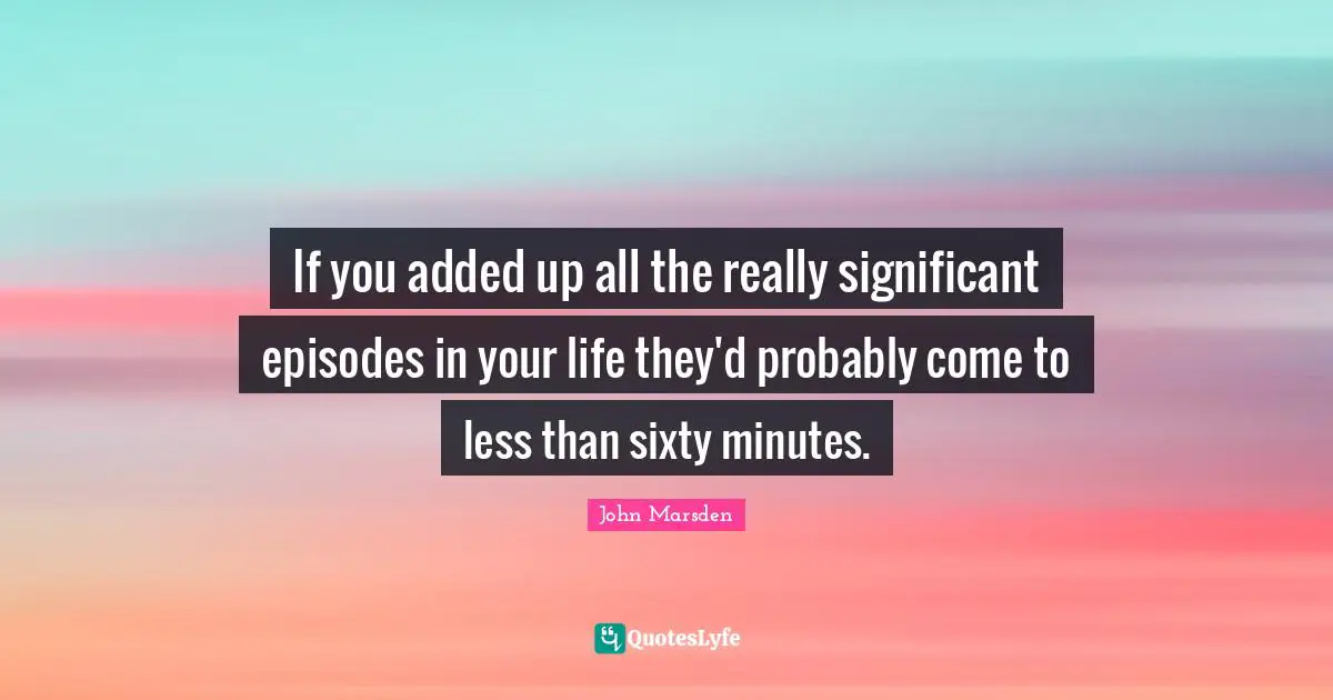 If you added up all the really significant episodes in your life they'd probably come to less than sixty minutes.