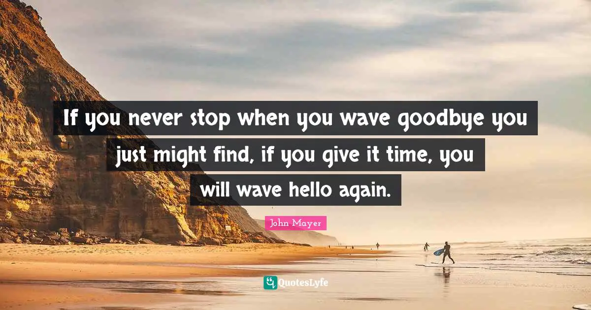 If you never stop when you wave goodbye you just might find, if you give it time, you will wave hello again.