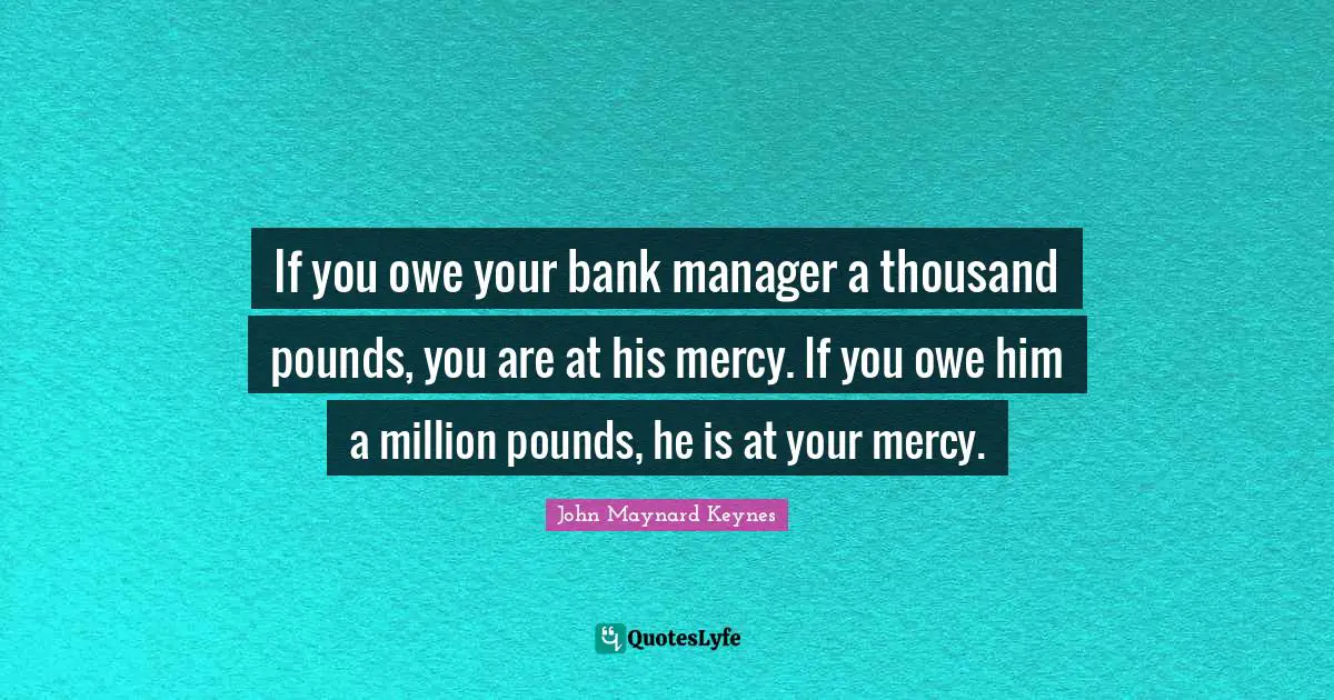 If you owe your bank manager a thousand pounds, you are at his mercy. If you owe him a million pounds, he is at your mercy.