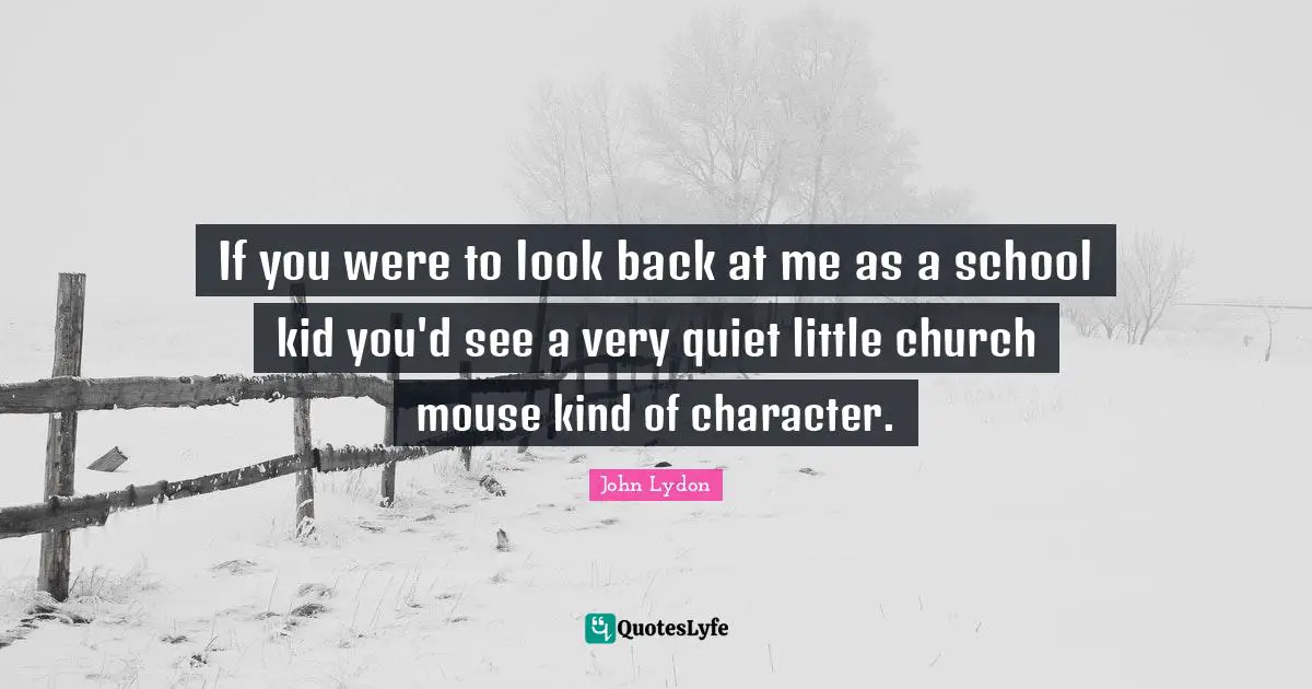 If you were to look back at me as a school kid you'd see a very quiet little church mouse kind of character.