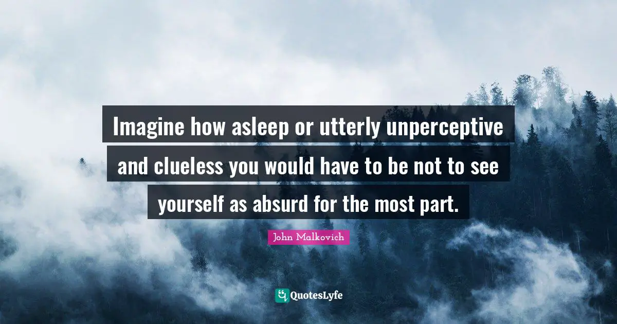 Imagine how asleep or utterly unperceptive and clueless you would have to be not to see yourself as absurd for the most part.