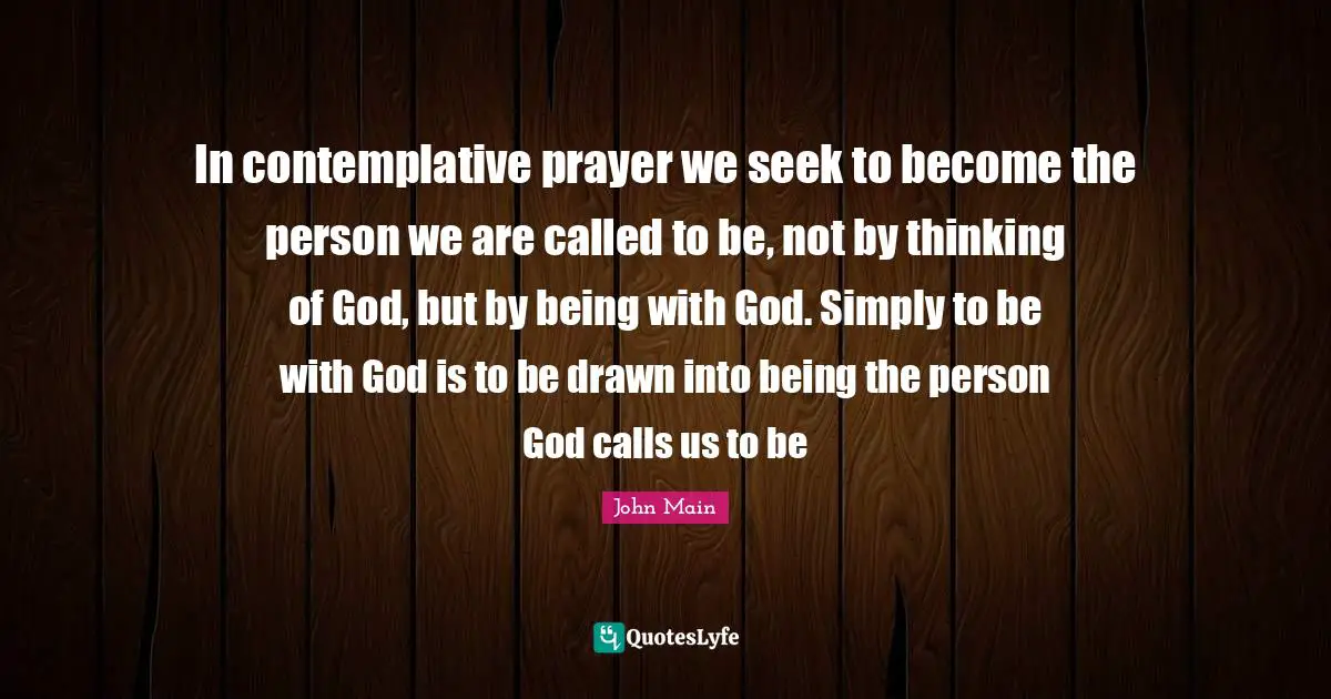 In contemplative prayer we seek to become the person we are called to be, not by thinking of God, but by being with God. Simply to be with God is to be drawn into being the person God calls us to be