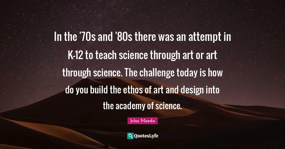 In the '70s and '80s there was an attempt in K-12 to teach science through art or art through science. The challenge today is how do you build the ethos of art and design into the academy of science.