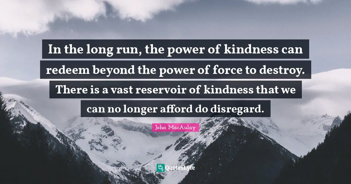 J. C. Macaulay Quotes: "In the long run, the power of kindness can redeem beyond the power of force to destroy. There is a vast reservoir of kindness that we can no longer afford do disregard."