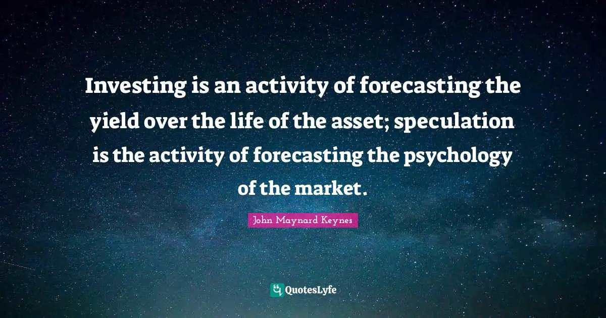 Yield Quotes: "Investing is an activity of forecasting the yield over the life of the asset; speculation is the activity of forecasting the psychology of the market."