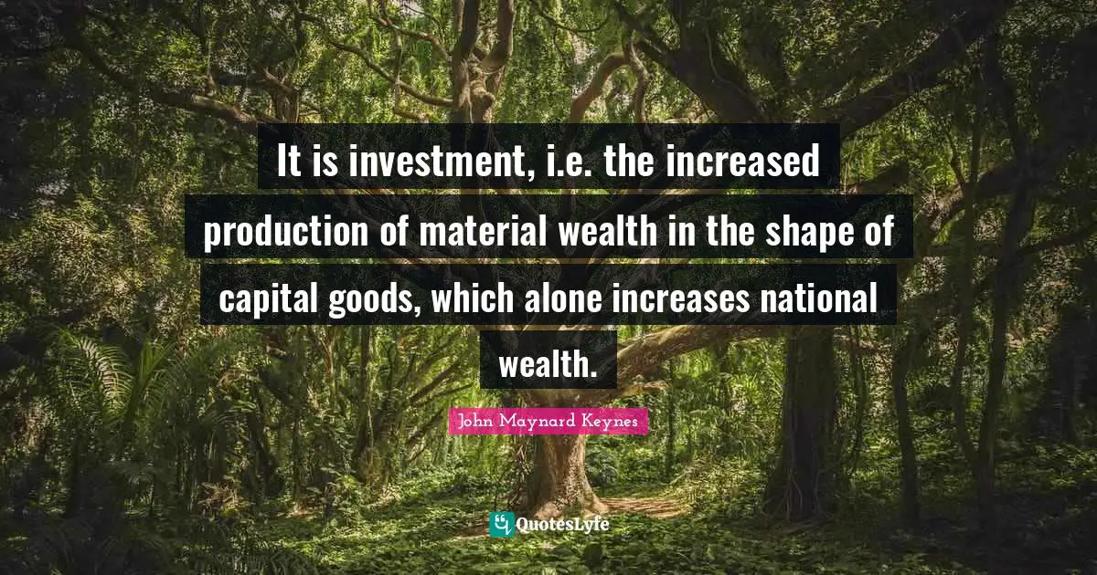 It is investment, i.e. the increased production of material wealth in the shape of capital goods, which alone increases national wealth.