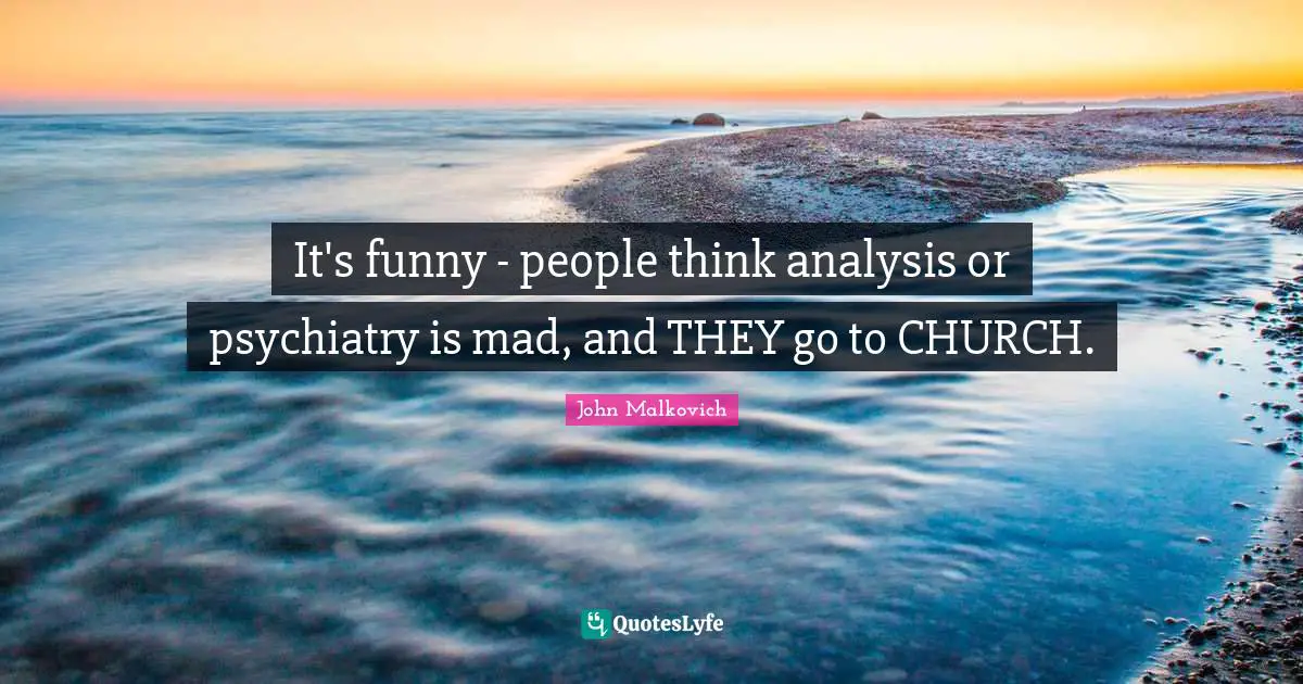 It's funny - people think analysis or psychiatry is mad, and THEY go to CHURCH.