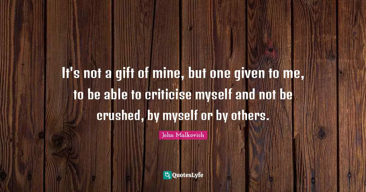 It's not a gift of mine, but one given to me, to be able to criticise myself and not be crushed, by myself or by others.