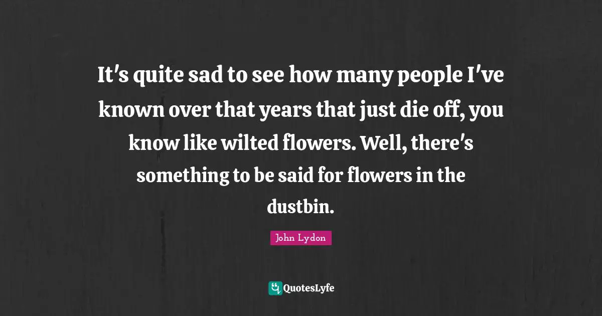 It's quite sad to see how many people I've known over that years that just die off, you know like wilted flowers. Well, there's something to be said for flowers in the dustbin.