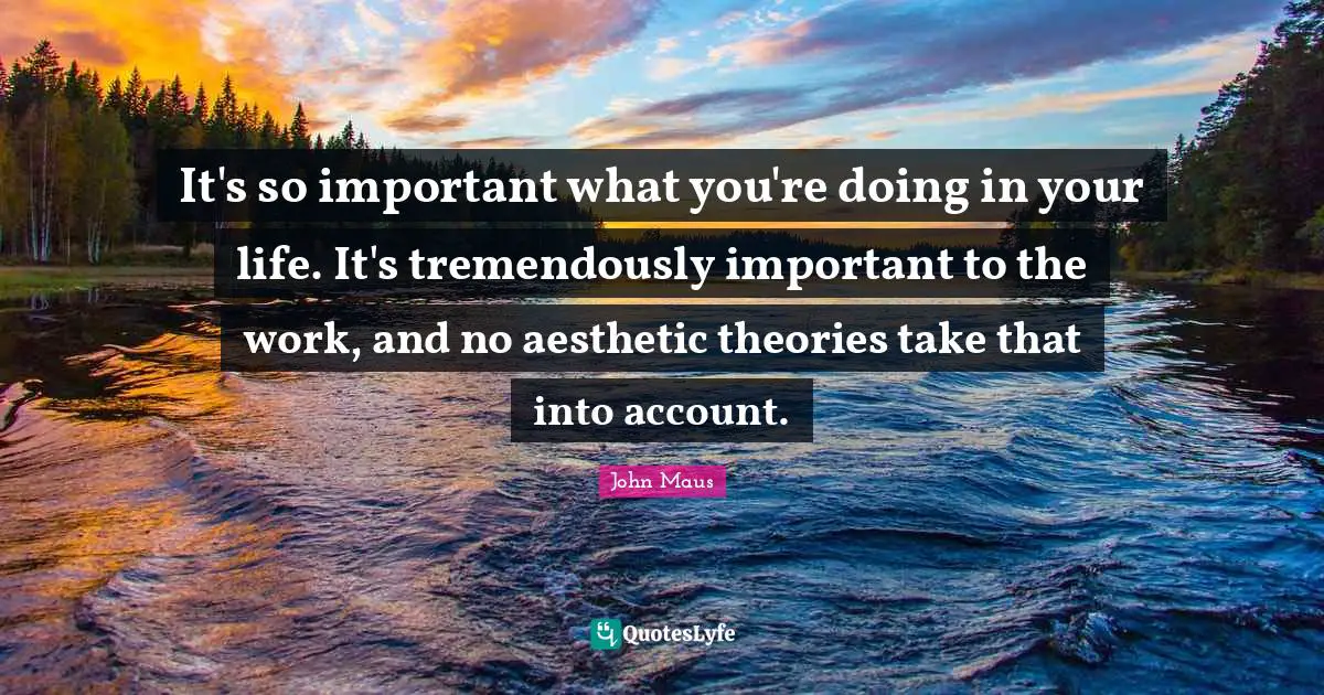 It's so important what you're doing in your life. It's tremendously important to the work, and no aesthetic theories take that into account.