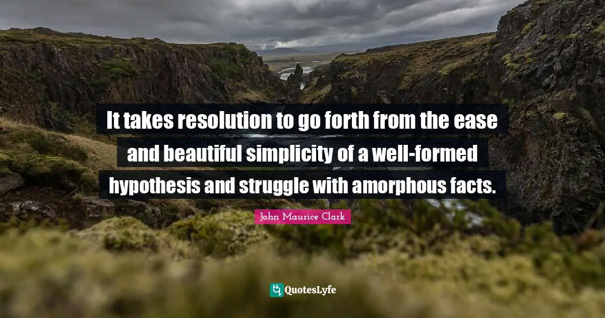 It takes resolution to go forth from the ease and beautiful simplicity of a well-formed hypothesis and struggle with amorphous facts.