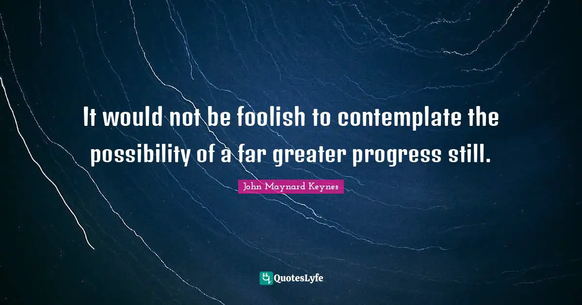 It would not be foolish to contemplate the possibility of a far greater progress still.