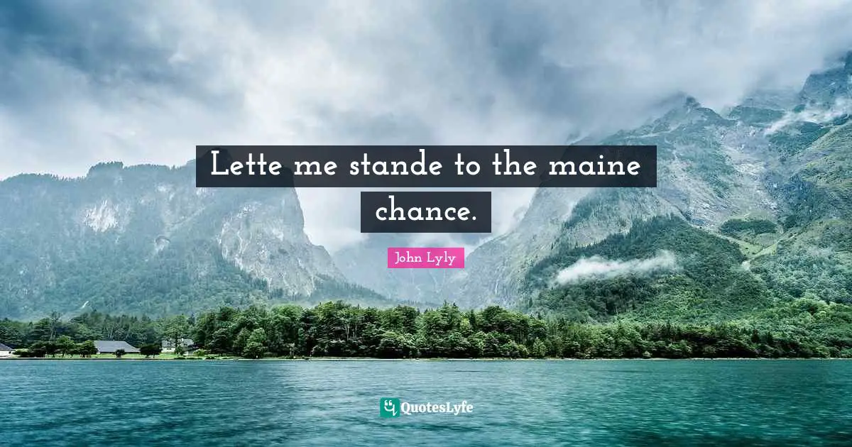 Lette me stande to the maine chance.