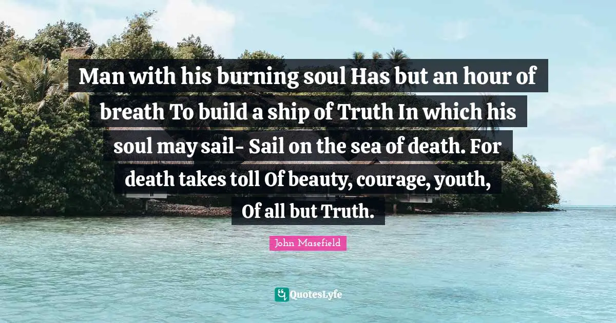 Man with his burning soul Has but an hour of breath To build a ship of Truth In which his soul may sail- Sail on the sea of death. For death takes toll Of beauty, courage, youth, Of all but Truth.