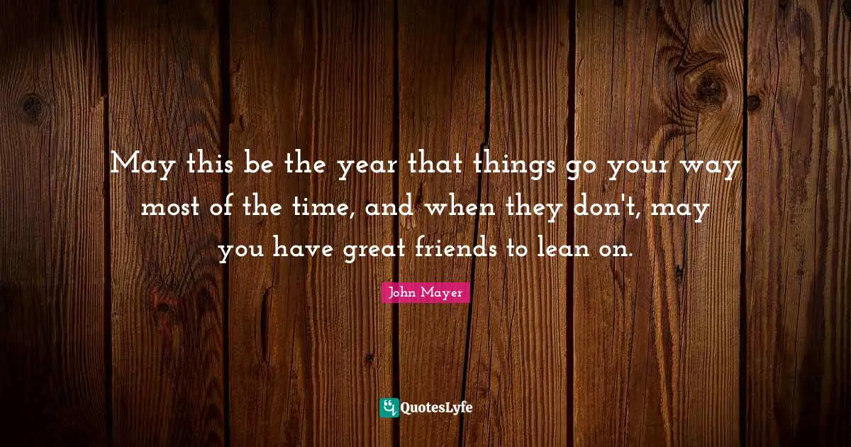 May this be the year that things go your way most of the time, and when they don't, may you have great friends to lean on.