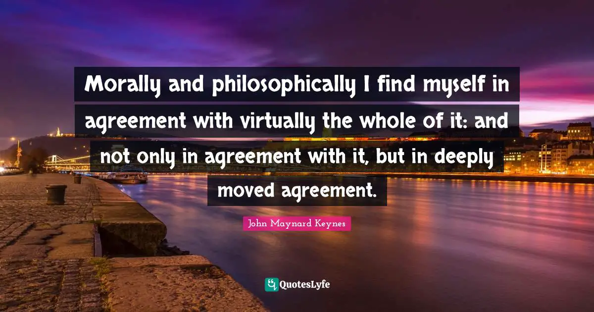 Morally and philosophically I find myself in agreement with virtually the whole of it: and not only in agreement with it, but in deeply moved agreement.